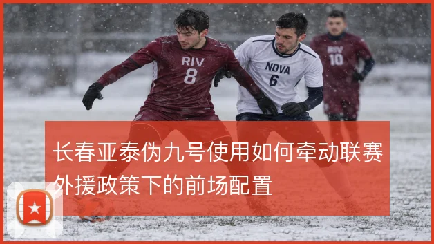 长春亚泰伪九号使用如何牵动联赛外援政策下的前场配置