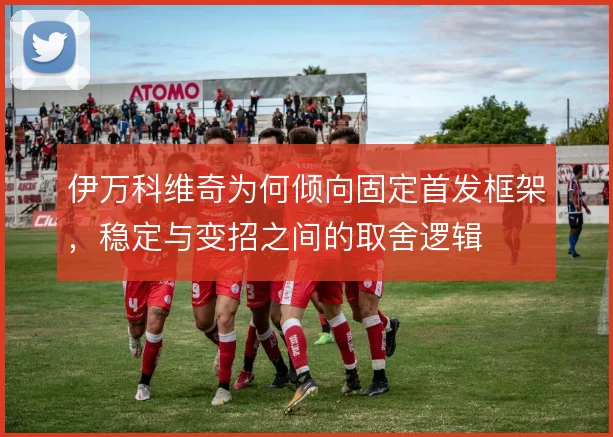 伊万科维奇为何倾向固定首发框架，稳定与变招之间的取舍逻辑