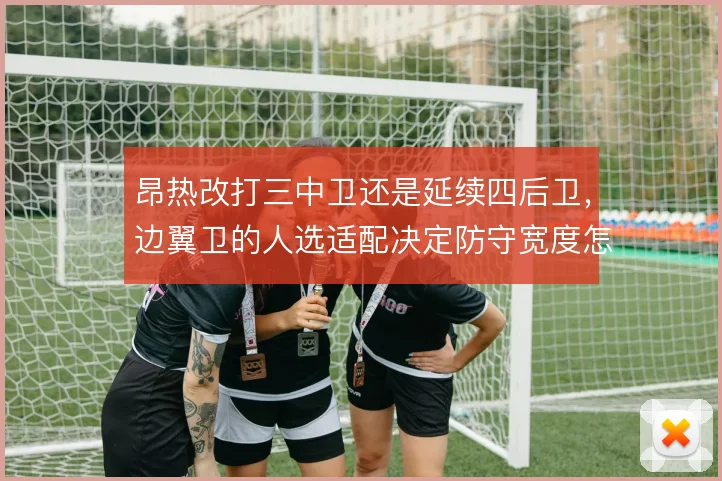 昂热改打三中卫还是延续四后卫，边翼卫的人选适配决定防守宽度怎么取舍