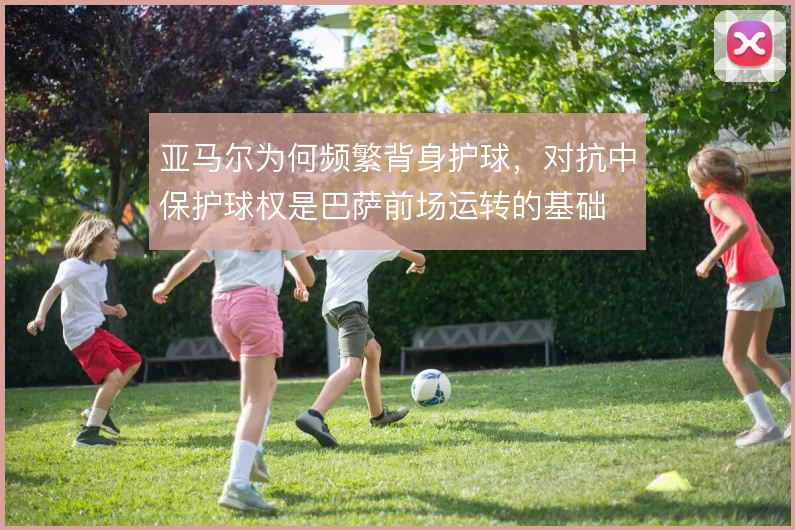 亚马尔为何频繁背身护球,对抗中保护球权是巴萨前场运转的基础