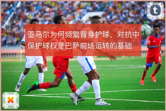 亚马尔为何频繁背身护球，对抗中保护球权是巴萨前场运转的基础
