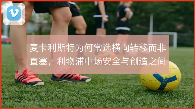 麦卡利斯特为何常选横向转移而非直塞，利物浦中场安全与创造之间取舍
