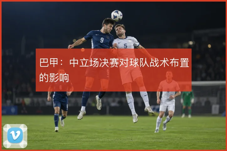 巴甲：中立场决赛对球队战术布置的影响