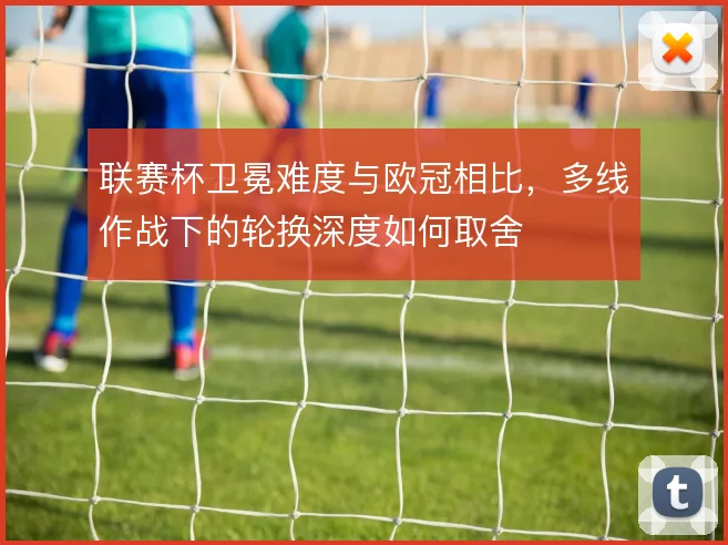 联赛杯卫冕难度与欧冠相比，多线作战下的轮换深度如何取舍