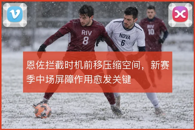 恩佐拦截时机前移压缩空间，新赛季中场屏障作用愈发关键