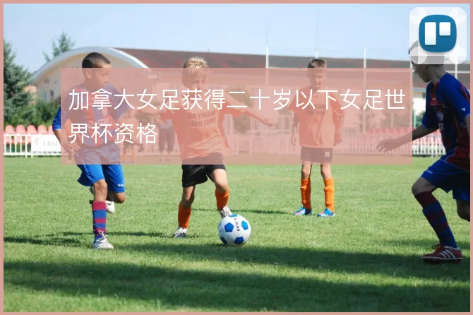 加拿大女足获得二十岁以下女足世界杯资格