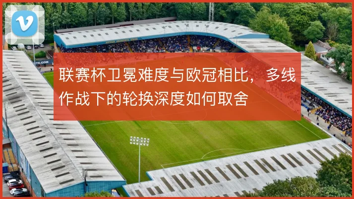 联赛杯卫冕难度与欧冠相比，多线作战下的轮换深度如何取舍