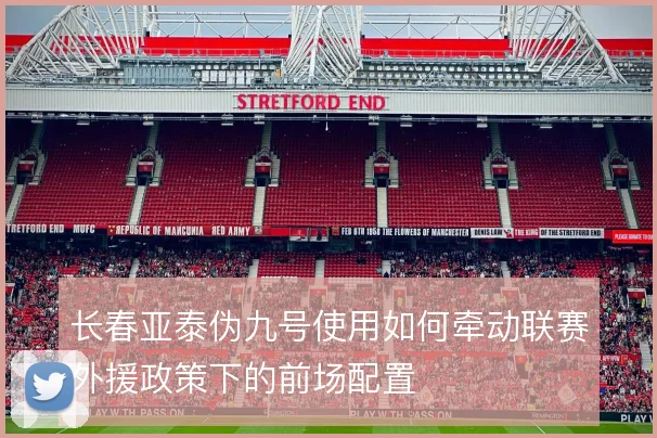 长春亚泰伪九号使用如何牵动联赛外援政策下的前场配置