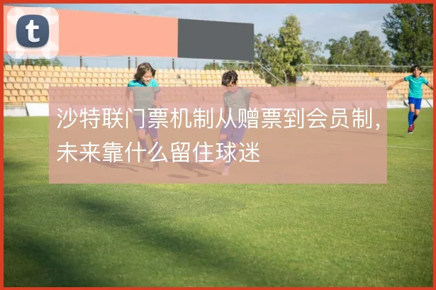 沙特联门票机制从赠票到会员制，未来靠什么留住球迷