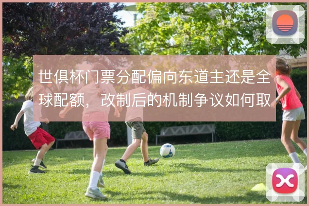 世俱杯门票分配偏向东道主还是全球配额，改制后的机制争议如何取舍