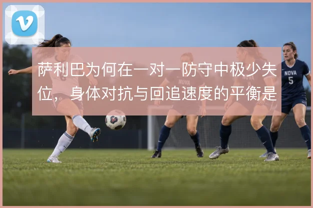 萨利巴为何在一对一防守中极少失位，身体对抗与回追速度的平衡是关键