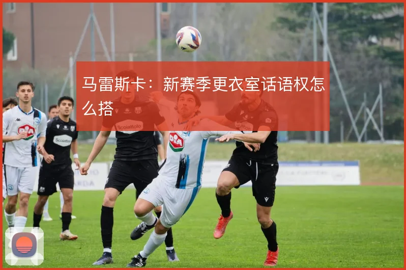 马雷斯卡：新赛季更衣室话语权怎么搭