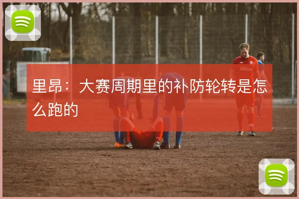 里昂:大赛周期里的补防轮转是怎么跑的