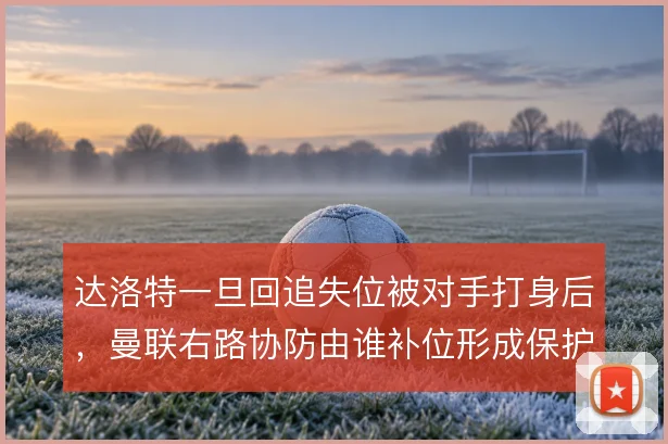 达洛特一旦回追失位被对手打身后，曼联右路协防由谁补位形成保护