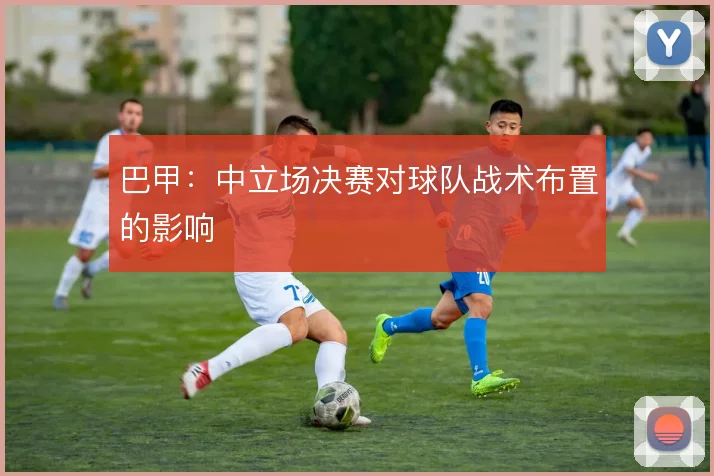 巴甲：中立场决赛对球队战术布置的影响