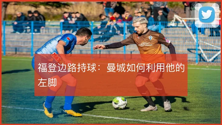 福登边路持球：曼城如何利用他的左脚