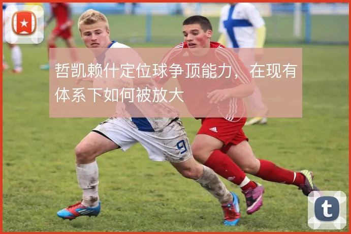 哲凯赖什定位球争顶能力,在现有体系下如何被放大